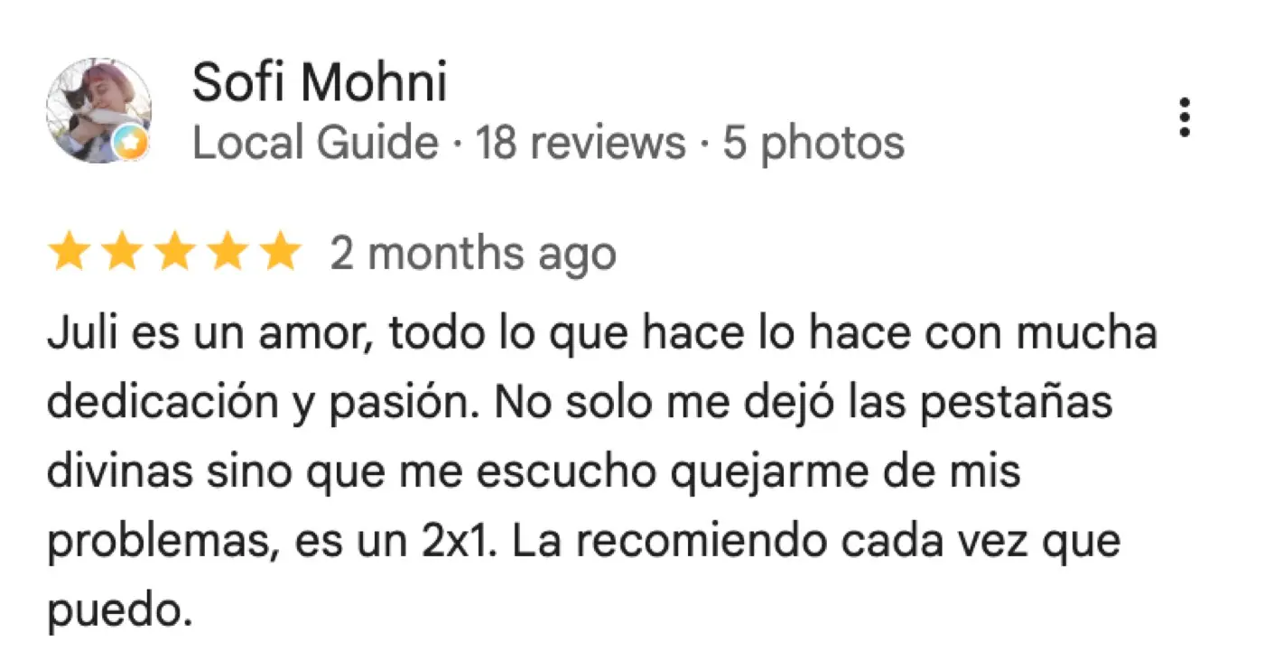 Reseña de Google de Sofi Mohni, 5 de 5 estrellas: «Juli es un amor, todo lo que hace lo hace con mucha dedicación y pasión. No solo me dejó las pestañas divinas sino que me escucho quejarme de mis problemas, es un 2x1. La recomiendo cada vez que puedo.»